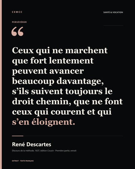 Ceux qui ne marchent que fort lentement peuvent avancer beaucoup davantage, s’ils suivent toujours le droit chemin, que ne font ceux qui courent et qui s’en éloignent. — René Descartes