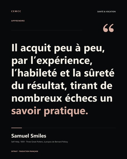 Il acquit peu à peu, par l’expérience, l’habileté et la sûreté du résultat, tirant de nombreux échecs un savoir pratique. — Samuel Smiles